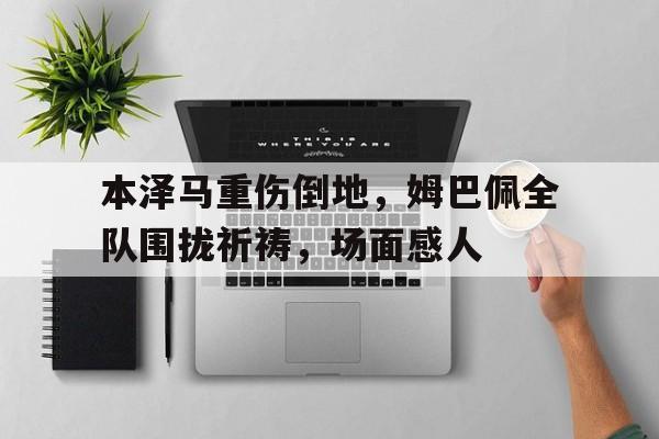 半岛体育app-本泽马重伤倒地，姆巴佩全队围拢祈祷，场面感人-半岛体育app