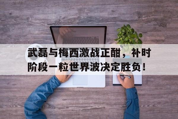 体育娱乐-武磊与梅西激战正酣，补时阶段一粒世界波决定胜负！-体育娱乐