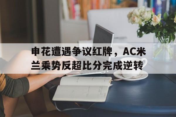 半岛体育app下载-申花遭遇争议红牌，AC米兰乘势反超比分完成逆转-半岛体育app下载