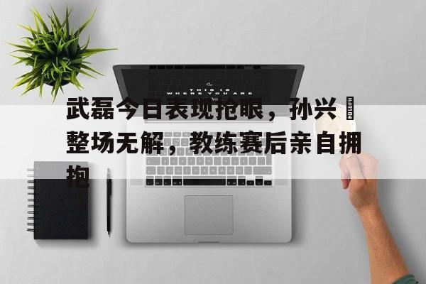 半岛体育app下载-武磊今日表现抢眼，孙兴慜整场无解，教练赛后亲自拥抱-半岛体育app下载