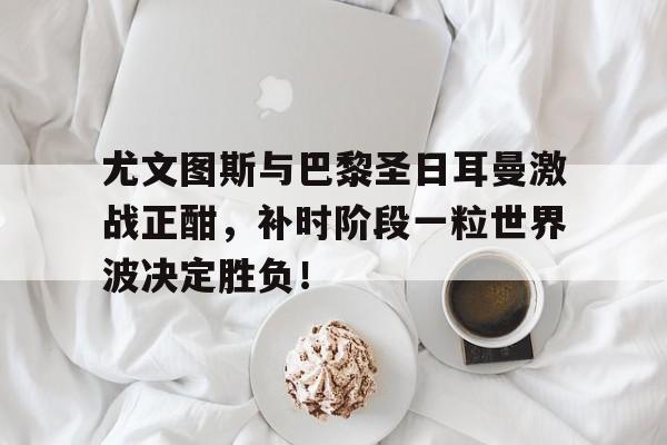 体育娱乐-尤文图斯与巴黎圣日耳曼激战正酣，补时阶段一粒世界波决定胜负！-体育娱乐