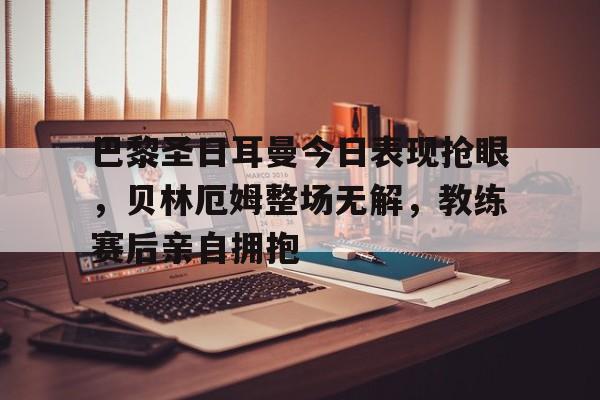 体育娱乐-巴黎圣日耳曼今日表现抢眼，贝林厄姆整场无解，教练赛后亲自拥抱-体育娱乐