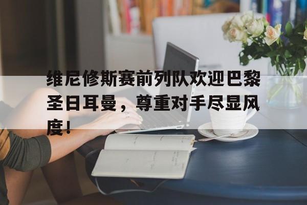 官方网站-维尼修斯赛前列队欢迎巴黎圣日耳曼，尊重对手尽显风度！-官方网站