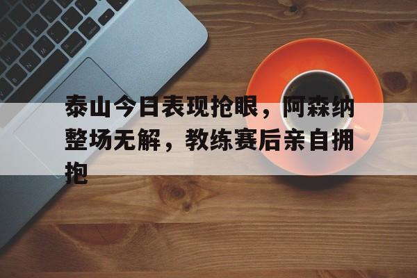 官方网站-泰山今日表现抢眼，阿森纳整场无解，教练赛后亲自拥抱-官方网站