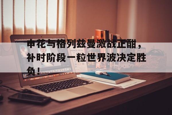 半岛体育app下载-申花与格列兹曼激战正酣，补时阶段一粒世界波决定胜负！-半岛体育app下载