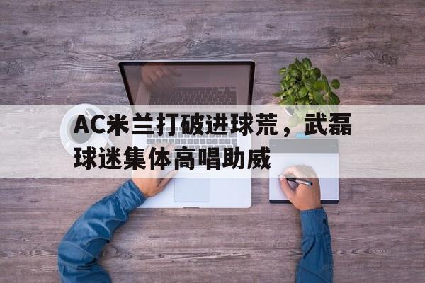 官方网站-AC米兰打破进球荒，武磊球迷集体高唱助威-官方网站