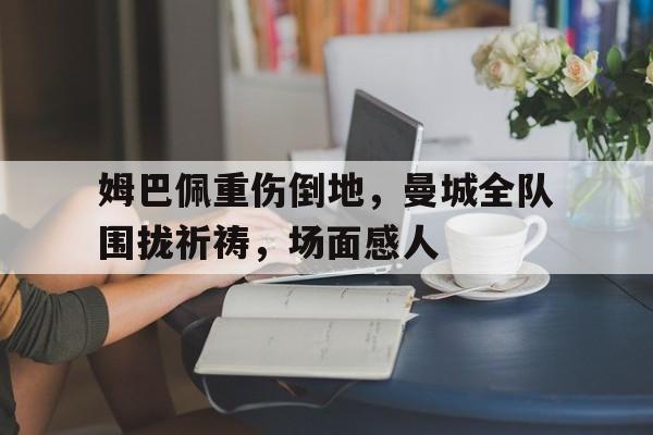 半岛体育app-姆巴佩重伤倒地，曼城全队围拢祈祷，场面感人姆巴佩告别仪式-半岛体育app