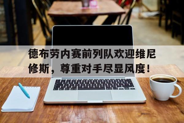 官方网站-德布劳内赛前列队欢迎维尼修斯，尊重对手尽显风度！德布劳内边前卫-官方网站