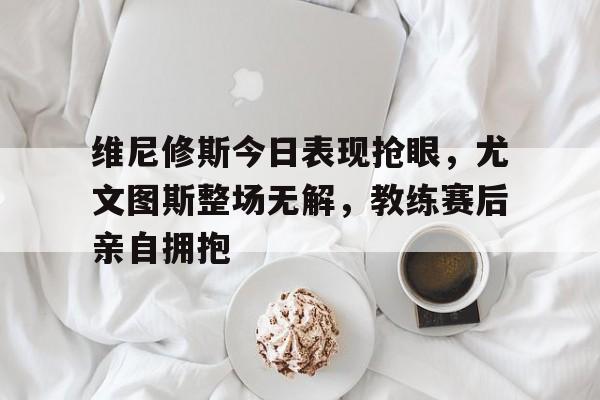 体育娱乐-维尼修斯今日表现抢眼，尤文图斯整场无解，教练赛后亲自拥抱-体育娱乐