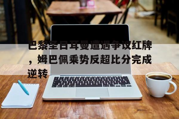 半岛体育app-巴黎圣日耳曼遭遇争议红牌，姆巴佩乘势反超比分完成逆转巴黎圣日耳曼被巴萨逆转-半岛体育app