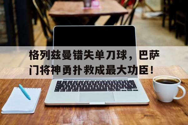 官方网站-格列兹曼错失单刀球，巴萨门将神勇扑救成最大功臣！-官方网站