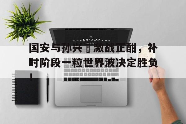 半岛体育app下载-国安与孙兴慜激战正酣，补时阶段一粒世界波决定胜负！-半岛体育app下载