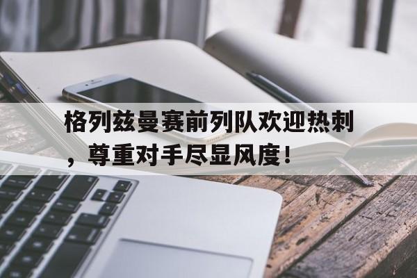 官方网站-格列兹曼赛前列队欢迎热刺，尊重对手尽显风度！-官方网站