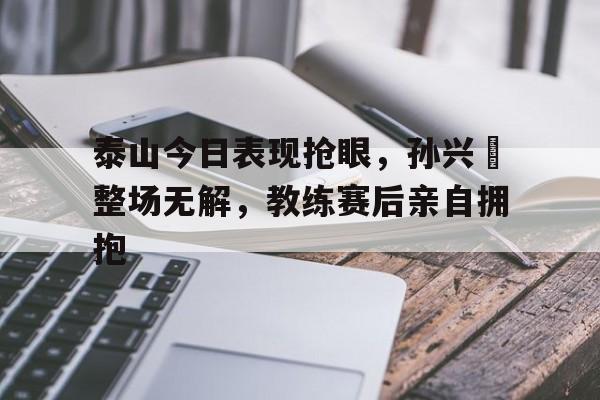 官方网站-泰山今日表现抢眼，孙兴慜整场无解，教练赛后亲自拥抱-官方网站