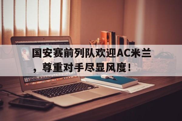 官方网站-国安赛前列队欢迎AC米兰，尊重对手尽显风度！-官方网站
