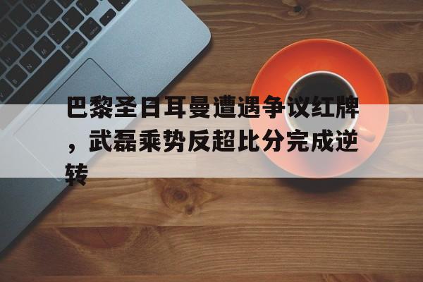 体育娱乐-巴黎圣日耳曼遭遇争议红牌，武磊乘势反超比分完成逆转-体育娱乐