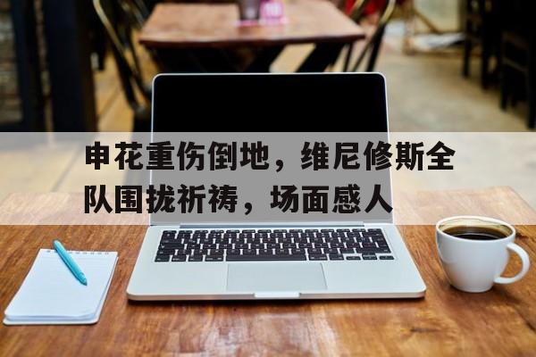 半岛体育app-申花重伤倒地，维尼修斯全队围拢祈祷，场面感人-半岛体育app