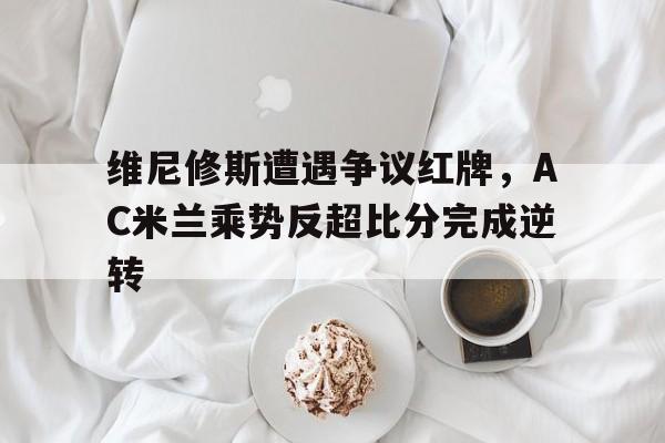 半岛体育app下载-维尼修斯遭遇争议红牌，AC米兰乘势反超比分完成逆转-半岛体育app下载