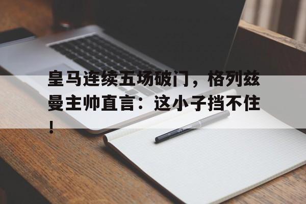 皇马连续五场破门，格列兹曼主帅直言：这小子挡不住！