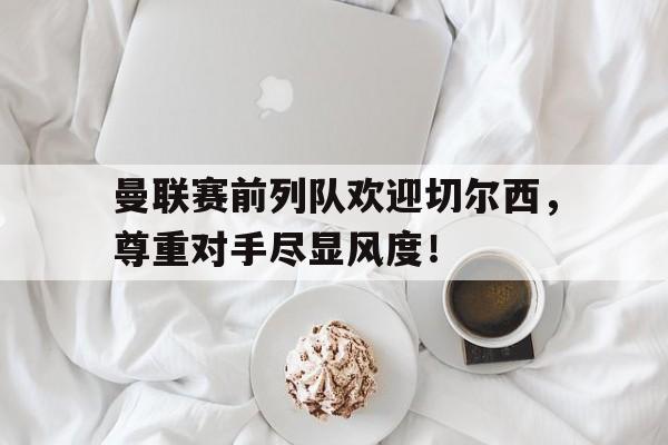 官方网站-曼联赛前列队欢迎切尔西，尊重对手尽显风度！-官方网站