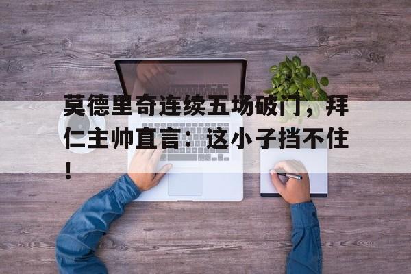 莫德里奇连续五场破门，拜仁主帅直言：这小子挡不住！莫德里奇是球场上的领袖