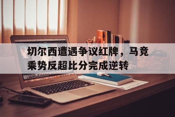 切尔西遭遇争议红牌，马竞乘势反超比分完成逆转马竞切尔西比赛场地