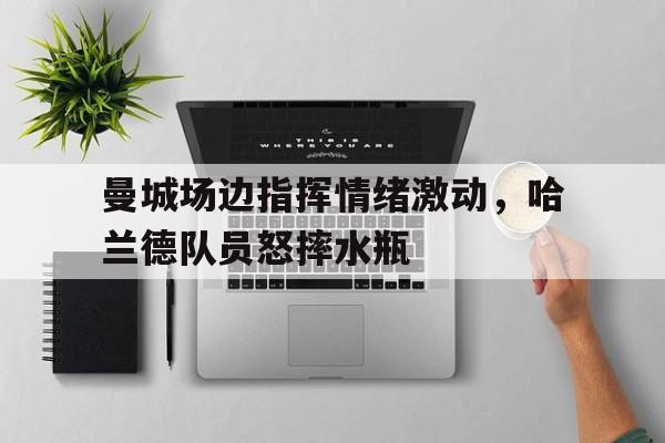 体育娱乐-曼城场边指挥情绪激动，哈兰德队员怒摔水瓶哈兰德最新消息今天-体育娱乐