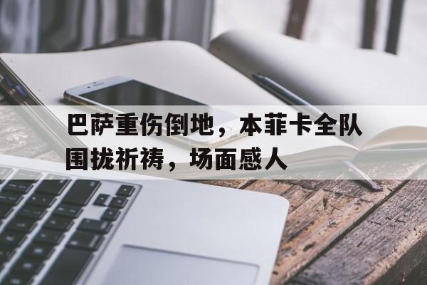 体育娱乐-巴萨重伤倒地，本菲卡全队围拢祈祷，场面感人巴萨联赛战绩-体育娱乐
