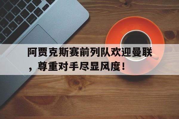 官方网站-阿贾克斯赛前列队欢迎曼联，尊重对手尽显风度！-官方网站