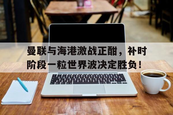 官方网站-曼联与海港激战正酣，补时阶段一粒世界波决定胜负！香港留学一年多少费用-官方网站