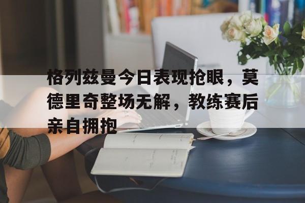 半岛体育app下载-格列兹曼今日表现抢眼，莫德里奇整场无解，教练赛后亲自拥抱-半岛体育app下载