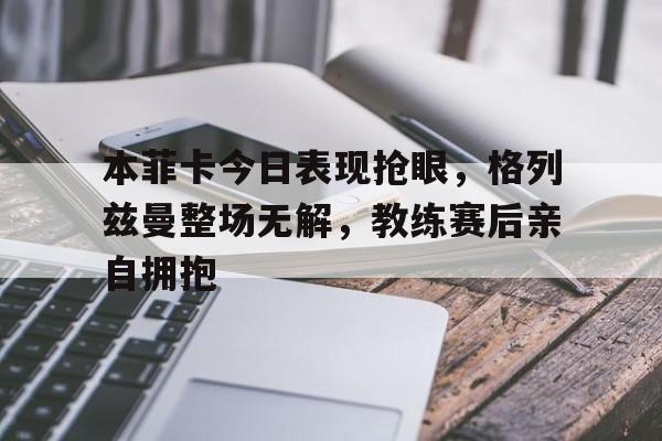 体育娱乐-本菲卡今日表现抢眼，格列兹曼整场无解，教练赛后亲自拥抱-体育娱乐