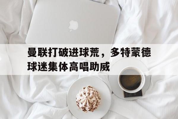 体育娱乐-曼联打破进球荒，多特蒙德球迷集体高唱助威-体育娱乐