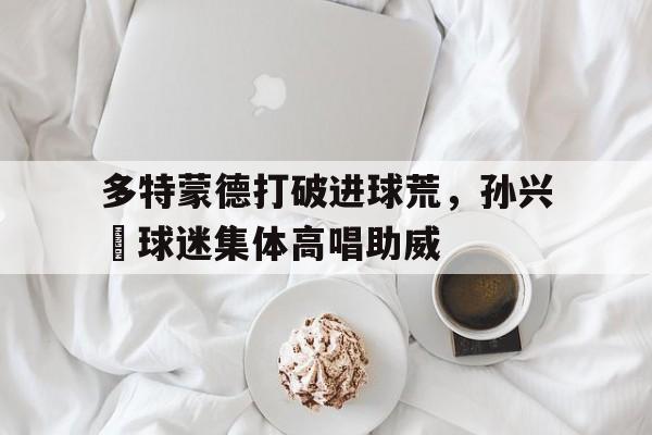 多特蒙德打破进球荒，孙兴慜球迷集体高唱助威孙兴慜转会价格