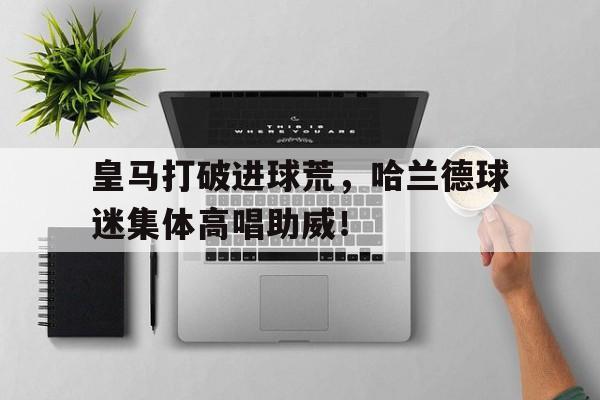 官方网站-皇马打破进球荒，哈兰德球迷集体高唱助威！皇马一球迷唱辱华唱了什么-官方网站