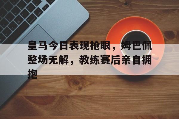 官方网站-皇马今日表现抢眼，姆巴佩整场无解，教练赛后亲自拥抱-官方网站