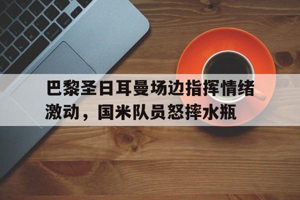 官方网站-巴黎圣日耳曼场边指挥情绪激动，国米队员怒摔水瓶-官方网站