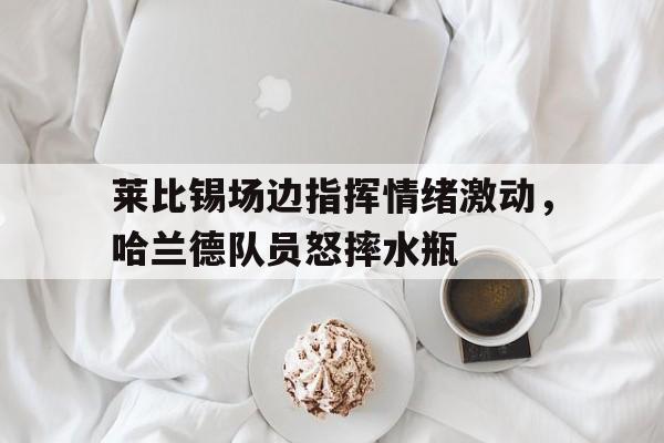 半岛体育app下载-莱比锡场边指挥情绪激动，哈兰德队员怒摔水瓶莱比锡足球俱乐部排名-半岛体育app下载