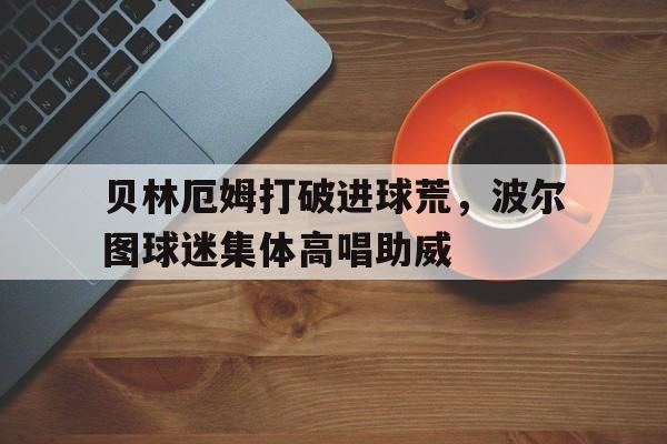 半岛体育app下载-贝林厄姆打破进球荒，波尔图球迷集体高唱助威-半岛体育app下载