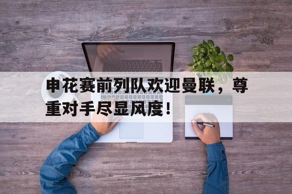 半岛体育app下载-申花赛前列队欢迎曼联，尊重对手尽显风度！乒乓女单决赛直播回放-半岛体育app下载