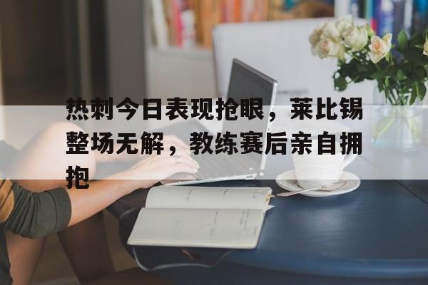 半岛体育app下载-热刺今日表现抢眼，莱比锡整场无解，教练赛后亲自拥抱-半岛体育app下载