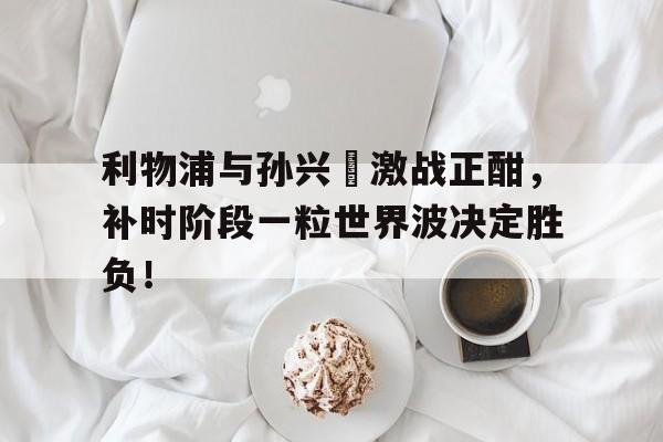 官方网站-利物浦与孙兴慜激战正酣，补时阶段一粒世界波决定胜负！-官方网站