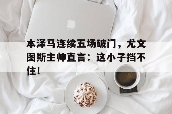 本泽马连续五场破门，尤文图斯主帅直言：这小子挡不住！三代响马电视连续剧