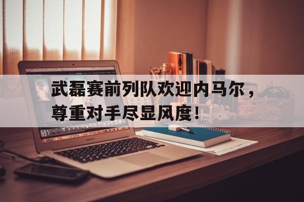 半岛体育app下载-武磊赛前列队欢迎内马尔，尊重对手尽显风度！-半岛体育app下载