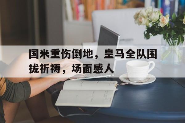 半岛体育app-国米重伤倒地，皇马全队围拢祈祷，场面感人-半岛体育app