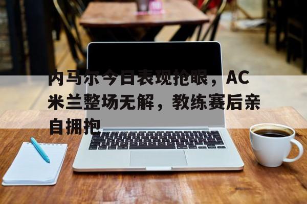 半岛体育app下载-内马尔今日表现抢眼，AC米兰整场无解，教练赛后亲自拥抱梅西内马尔赛后拥抱照片-半岛体育app下载