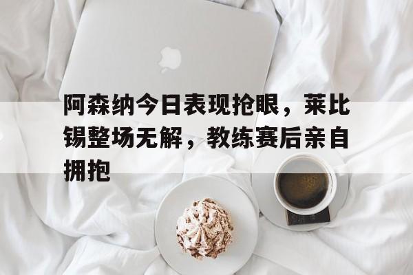 体育娱乐-阿森纳今日表现抢眼，莱比锡整场无解，教练赛后亲自拥抱-体育娱乐