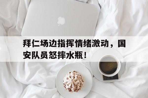 半岛体育app下载-拜仁场边指挥情绪激动，国安队员怒摔水瓶！-半岛体育app下载