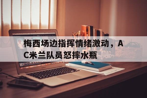 半岛体育app-梅西场边指挥情绪激动，AC米兰队员怒摔水瓶-半岛体育app