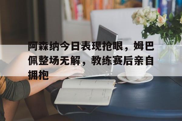 半岛体育app下载-阿森纳今日表现抢眼，姆巴佩整场无解，教练赛后亲自拥抱阿森纳踢巴萨拜仁-半岛体育app下载